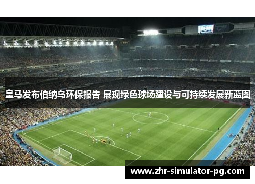 皇马发布伯纳乌环保报告 展现绿色球场建设与可持续发展新蓝图